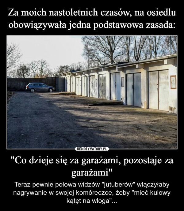 
    Za moich nastoletnich czasów, na osiedlu obowiązywała jedna podstawowa zasada: "Co dzieje się za garażami, pozostaje za garażami"