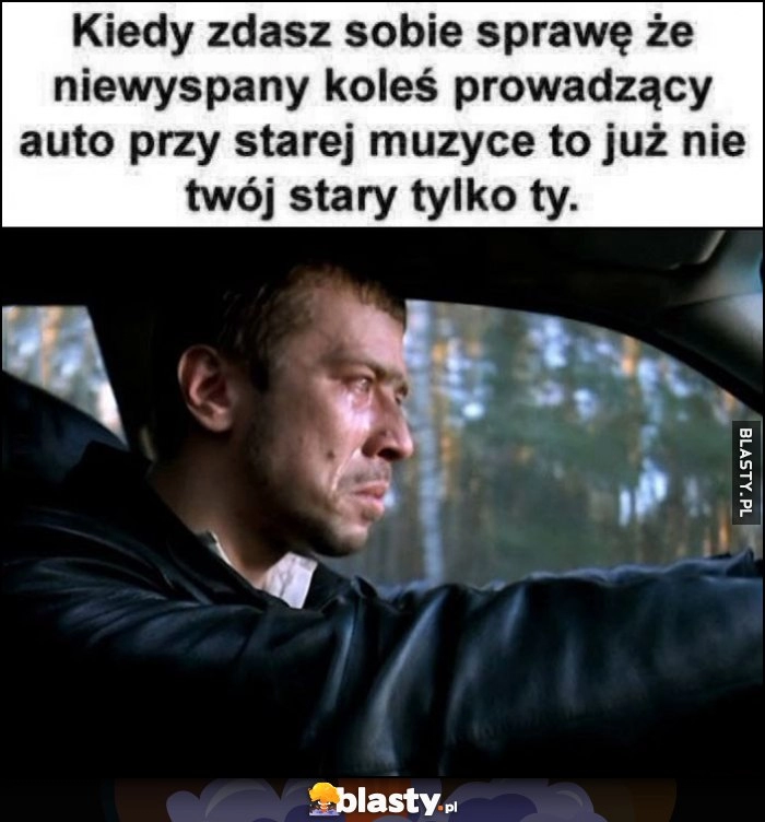 
    Kiedy zdasz sobie sprawę, że niewyspany koleś prowadzący auto przy starej muzyce to już nie twój stary tylko ty