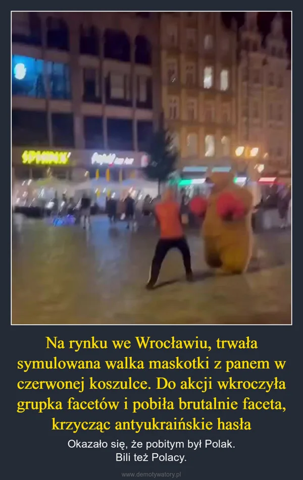 
    Na rynku we Wrocławiu, trwała symulowana walka maskotki z panem w czerwonej koszulce. Do akcji wkroczyła grupka facetów i pobiła brutalnie faceta, krzycząc antyukraińskie hasła