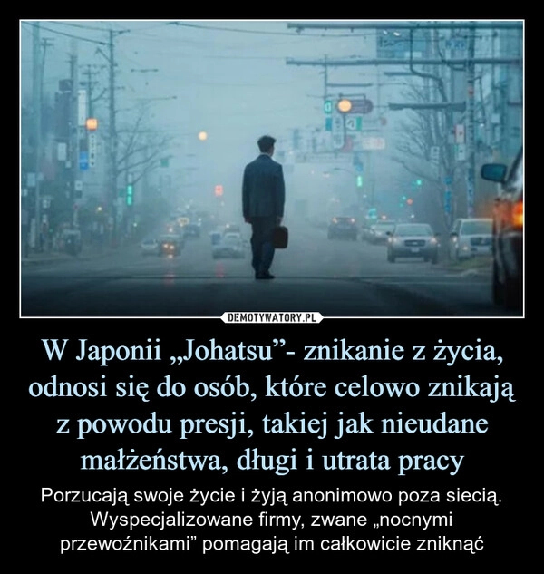 
    W Japonii „Johatsu”- znikanie z życia, odnosi się do osób, które celowo znikają z powodu presji, takiej jak nieudane małżeństwa, długi i utrata pracy