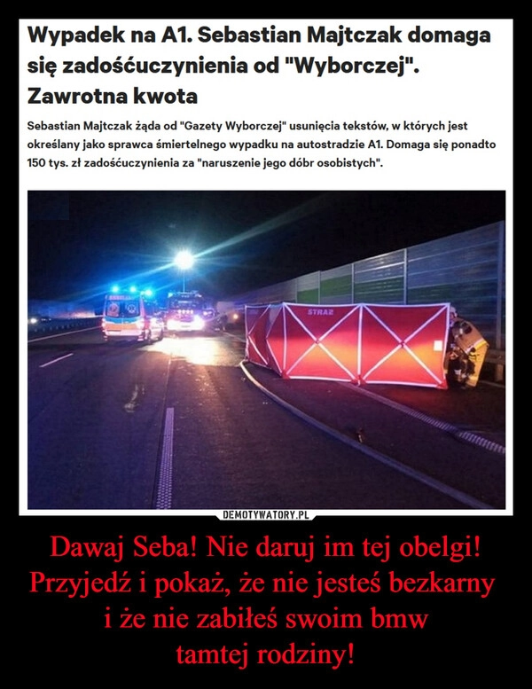 
    Dawaj Seba! Nie daruj im tej obelgi!
Przyjedź i pokaż, że nie jesteś bezkarny 
i że nie zabiłeś swoim bmw
tamtej rodziny!