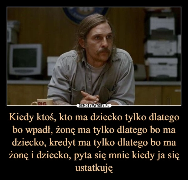 
    Kiedy ktoś, kto ma dziecko tylko dlatego bo wpadł, żonę ma tylko dlatego bo ma dziecko, kredyt ma tylko dlatego bo ma żonę i dziecko, pyta się mnie kiedy ja się ustatkuję