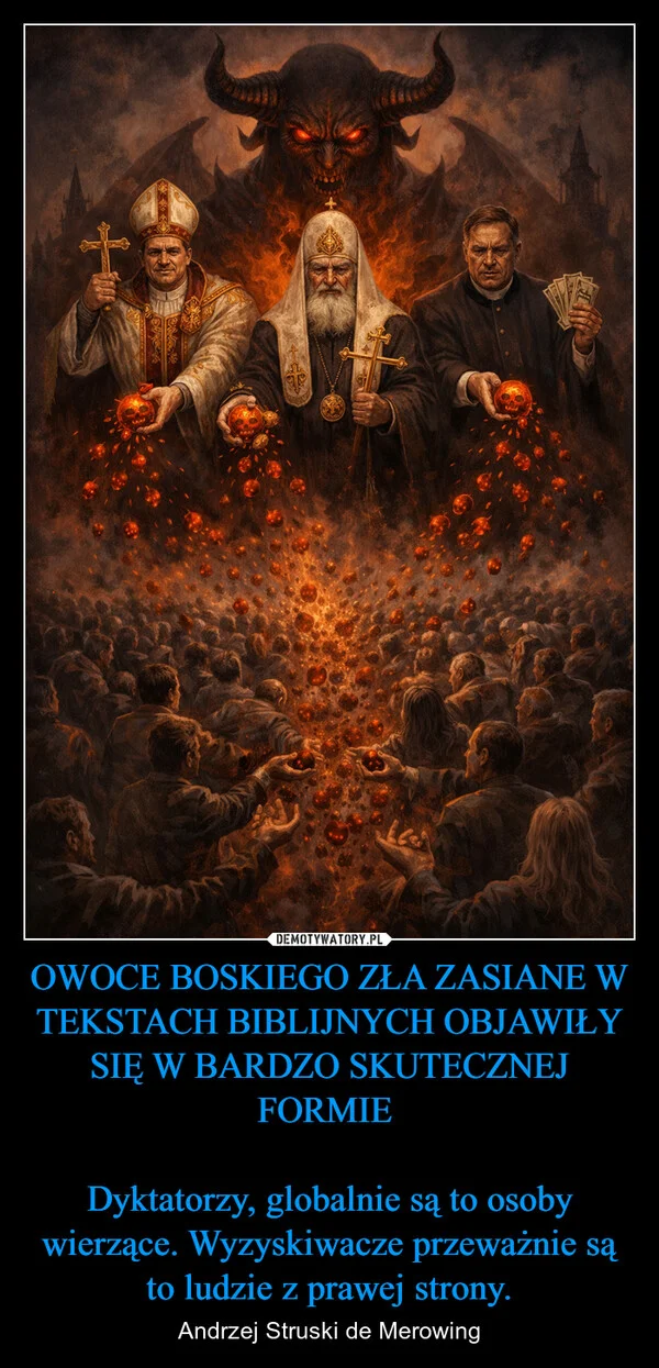
    OWOCE BOSKIEGO ZŁA ZASIANE W TEKSTACH BIBLIJNYCH OBJAWIŁY SIĘ W BARDZO SKUTECZNEJ FORMIE Dyktatorzy, globalnie są to osoby wierzące. Wyzyskiwacze przeważnie są to ludzie z prawej strony.