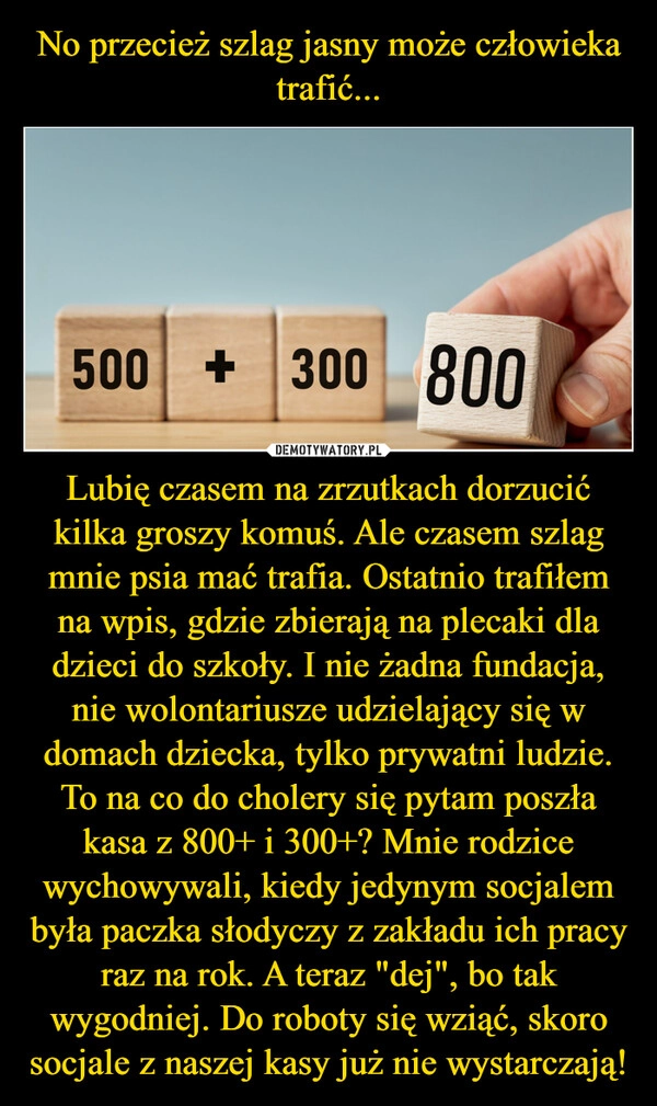 
    No przecież szlag jasny może człowieka trafić... Lubię czasem na zrzutkach dorzucić kilka groszy komuś. Ale czasem szlag mnie psia mać trafia. Ostatnio trafiłem na wpis, gdzie zbierają na plecaki dla dzieci do szkoły. I nie żadna fundacja, nie wolontariusze udzielający się w domach dziecka, tylko prywatni ludzie. To na co do cholery się pytam poszła kasa z 800+ i 300+? Mnie rodzice wychowywali, kiedy jedynym socjalem była paczka słodyczy z zakładu ich pracy raz na rok. A teraz "dej", bo tak wygodniej. Do roboty się wziąć, skoro socjale z naszej kasy już nie wystarczają!