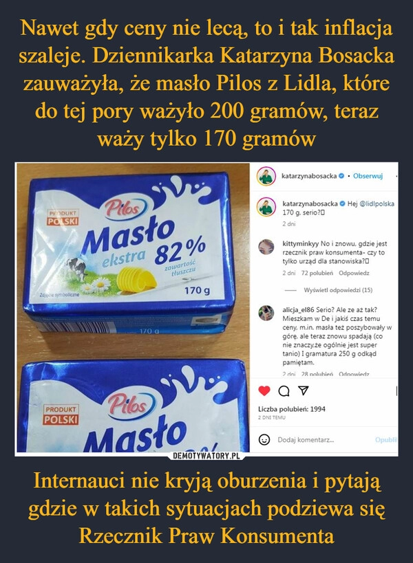 
    Nawet gdy ceny nie lecą, to i tak inflacja szaleje. Dziennikarka Katarzyna Bosacka zauważyła, że masło Pilos z Lidla, które do tej pory ważyło 200 gramów, teraz waży tylko 170 gramów Internauci nie kryją oburzenia i pytają gdzie w takich sytuacjach podziewa się Rzecznik Praw Konsumenta