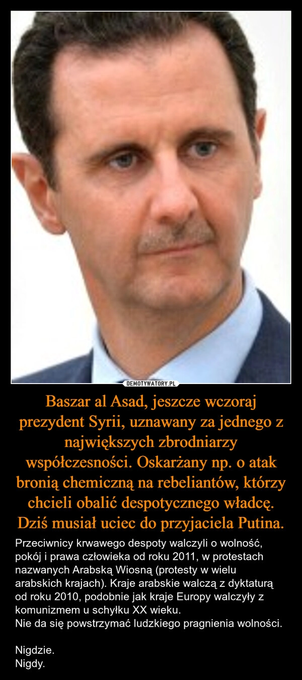 
    Baszar al Asad, jeszcze wczoraj prezydent Syrii, uznawany za jednego z największych zbrodniarzy współczesności. Oskarżany np. o atak bronią chemiczną na rebeliantów, którzy chcieli obalić despotycznego władcę. Dziś musiał uciec do przyjaciela Putina.