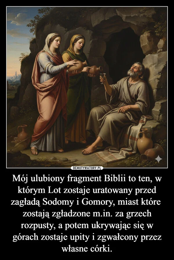 
    Mój ulubiony fragment Biblii to ten, w którym Lot zostaje uratowany przed zagładą Sodomy i Gomory, miast które zostają zgładzone m.in. za grzech rozpusty, a potem ukrywając się w górach zostaje upity i zgwałcony przez własne córki.