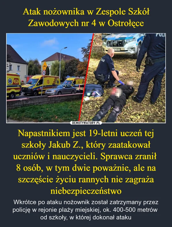 Atak nożownika w Zespole Szkół Zawodowych nr 4 w Ostrołęce Napastnikiem jest 19-letni uczeń tej szkoły Jakub Z., który zaatakował uczniów i nauczycieli. Sprawca zranił 8 osób, w tym dwie poważnie, ale na szczęście życiu rannych nie zagraża niebezpieczeństwo