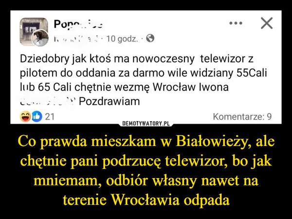 Co prawda mieszkam w Białowieży, ale chętnie pani podrzucę telewizor, bo jak mniemam, odbiór własny nawet na terenie Wrocławia odpada