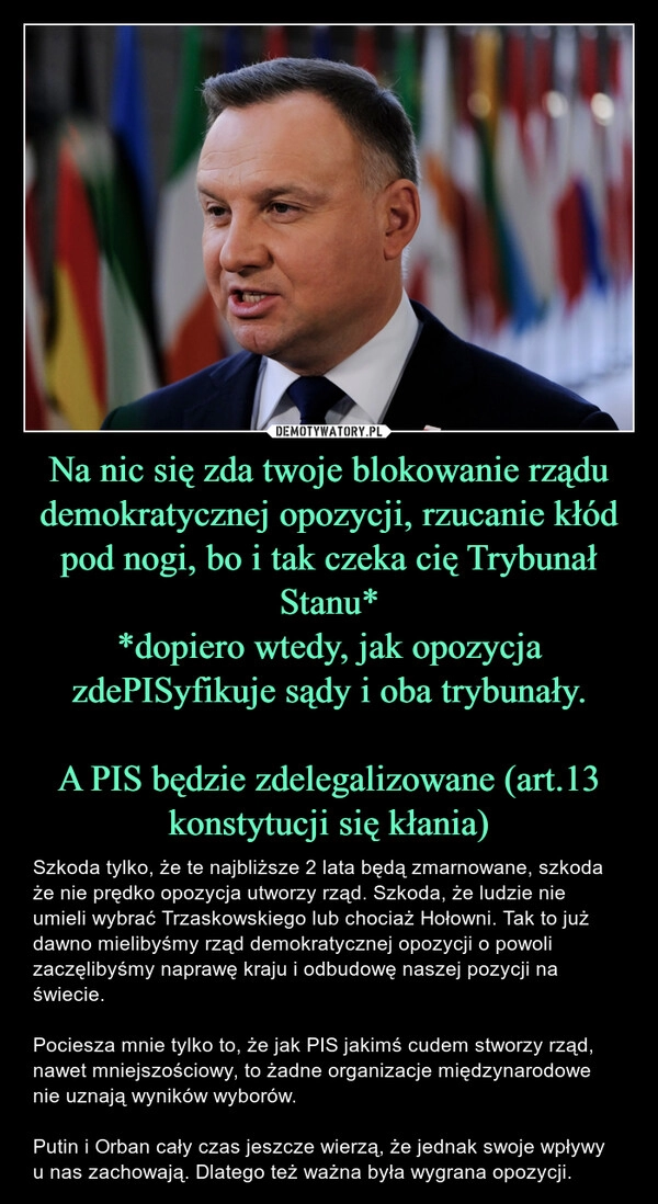 
    Na nic się zda twoje blokowanie rządu demokratycznej opozycji, rzucanie kłód pod nogi, bo i tak czeka cię Trybunał Stanu*
*dopiero wtedy, jak opozycja zdePISyfikuje sądy i oba trybunały.

A PIS będzie zdelegalizowane (art.13 konstytucji się kłania)