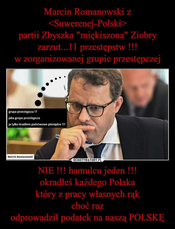 
    Marcin Romanowski z <Suwerenej-Polski>
partii Zbyszka "miękiszona" Ziobry
zarzut...11 przestępstw !!!
w zorganizowanej grupie przestępczej NIE !!! hamulcu jeden !!!
okradłeś każdego Polaka
który z pracy własnych rąk
choć raz
odprowadził podatek na naszą POLSKĘ