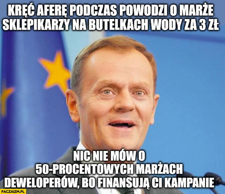 
    Tusk kręć aferę podczas powodzi o marże sklepikarzy na butelkach wody za 3 zł nie mów nic o 50% procentowych marżach deweloperów bo finansują ci kampanie