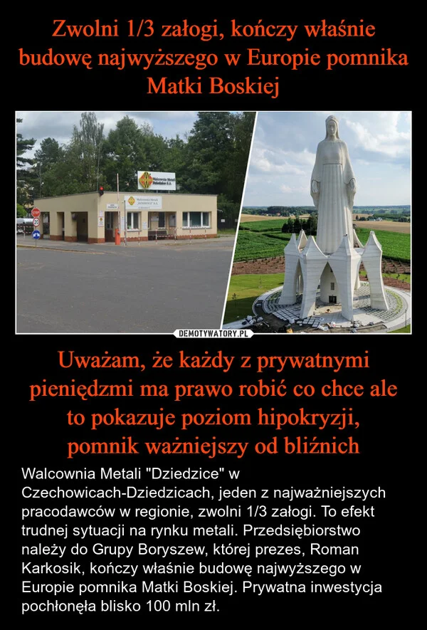 
    Zwolni 1/3 załogi, kończy właśnie budowę najwyższego w Europie pomnika Matki Boskiej Uważam, że każdy z prywatnymi pieniędzmi ma prawo robić co chce ale to pokazuje poziom hipokryzji, pomnik ważniejszy od bliźnich