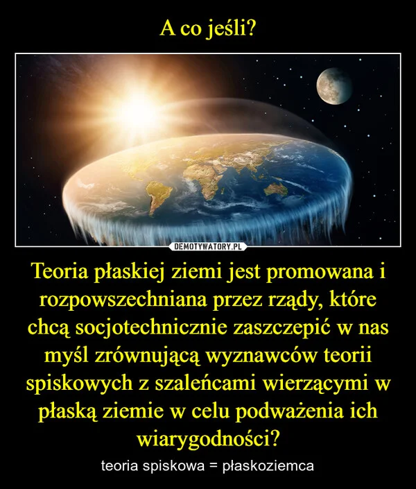
    A co jeśli? Teoria płaskiej ziemi jest promowana i rozpowszechniana przez rządy, które chcą socjotechnicznie zaszczepić w nas myśl zrównującą wyznawców teorii spiskowych z szaleńcami wierzącymi w płaską ziemie w celu podważenia ich wiarygodności?