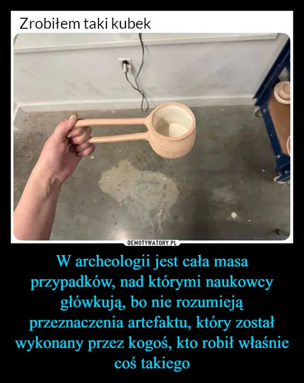 
    W archeologii jest cała masa przypadków, nad którymi naukowcy główkują, bo nie rozumieją przeznaczenia artefaktu, który został wykonany przez kogoś, kto robił właśnie coś takiego