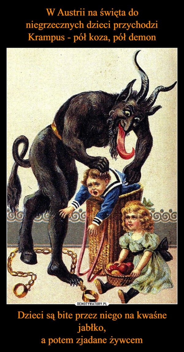 
    W Austrii na święta do
niegrzecznych dzieci przychodzi
Krampus - pół koza, pół demon Dzieci są bite przez niego na kwaśne jabłko,
a potem zjadane żywcem