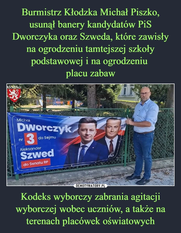 
    Burmistrz Kłodzka Michał Piszko, usunął banery kandydatów PiS Dworczyka oraz Szweda, które zawisły na ogrodzeniu tamtejszej szkoły podstawowej i na ogrodzeniu 
placu zabaw Kodeks wyborczy zabrania agitacji wyborczej wobec uczniów, a także na terenach placówek oświatowych