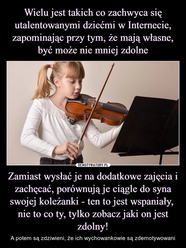 
    Wielu jest takich co zachwyca się utalentowanymi dziećmi w Internecie, zapominając przy tym, że mają własne, być może nie mniej zdolne Zamiast wysłać je na dodatkowe zajęcia i zachęcać, porównują je ciągle do syna swojej koleżanki - ten to jest wspaniały, 
nie to co ty, tylko zobacz jaki on jest zdolny!