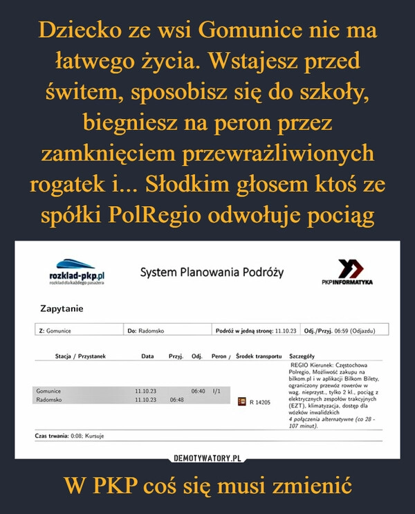 
    Dziecko ze wsi Gomunice nie ma łatwego życia. Wstajesz przed świtem, sposobisz się do szkoły, biegniesz na peron przez zamknięciem przewrażliwionych rogatek i... Słodkim głosem ktoś ze spółki PolRegio odwołuje pociąg W PKP coś się musi zmienić