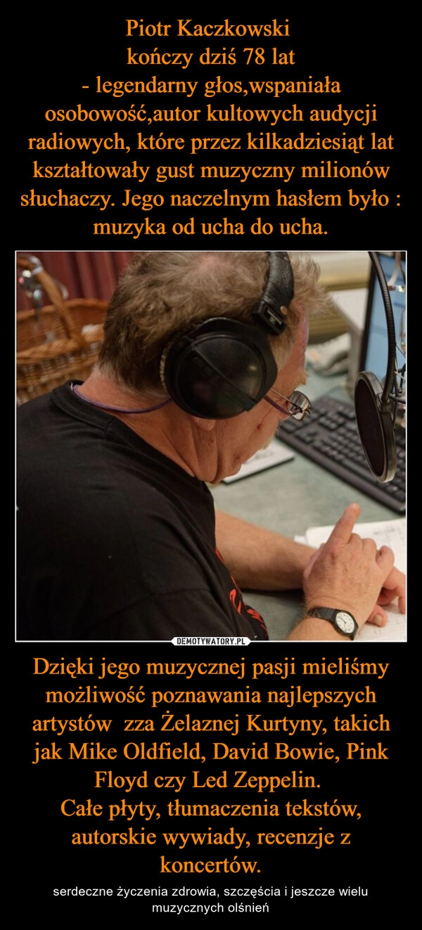 
    Piotr Kaczkowski 
kończy dziś 78 lat
- legendarny głos,wspaniała osobowość,autor kultowych audycji radiowych, które przez kilkadziesiąt lat
kształtowały gust muzyczny milionów słuchaczy. Jego naczelnym hasłem było : muzyka od ucha do ucha. Dzięki jego muzycznej pasji mieliśmy możliwość poznawania najlepszych artystów  zza Żelaznej Kurtyny, takich jak Mike Oldfield, David Bowie, Pink Floyd czy Led Zeppelin. 
Całe płyty, tłumaczenia tekstów, autorskie wywiady, recenzje z koncertów.