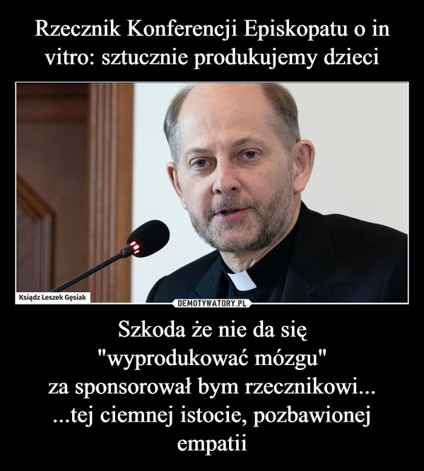 
    Rzecznik Konferencji Episkopatu o in vitro: sztucznie produkujemy dzieci Szkoda że nie da się
"wyprodukować mózgu"
za sponsorował bym rzecznikowi...
...tej ciemnej istocie, pozbawionej empatii