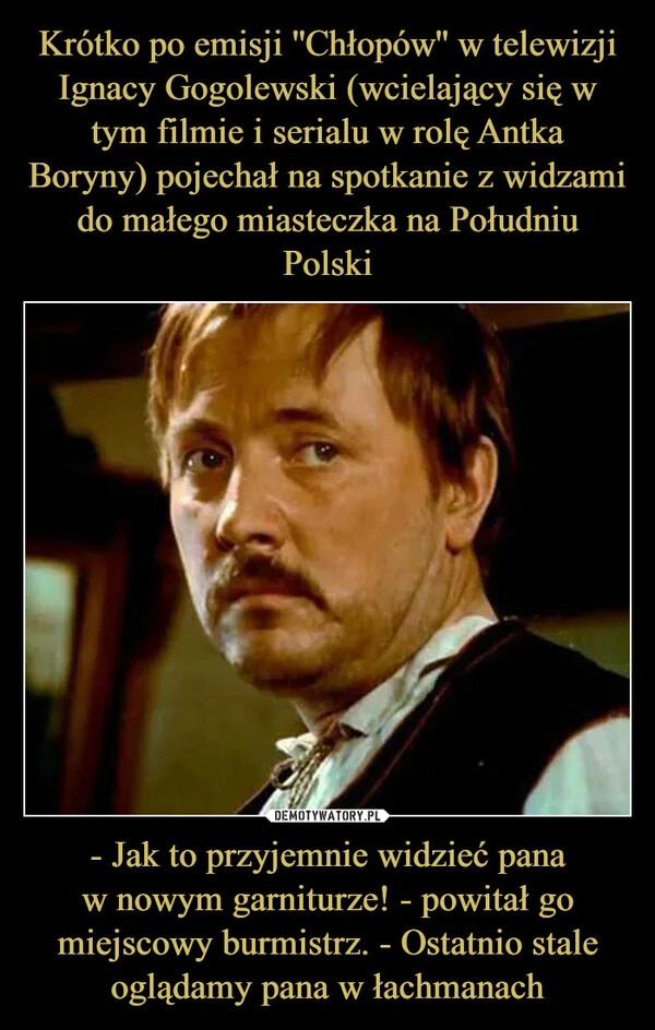 
    Krótko po emisji ''Chłopów'' w telewizji Ignacy Gogolewski (wcielający się w tym filmie i serialu w rolę Antka Boryny) pojechał na spotkanie z widzami do małego miasteczka na Południu Polski - Jak to przyjemnie widzieć pana
w nowym garniturze! - powitał go miejscowy burmistrz. - Ostatnio stale oglądamy pana w łachmanach