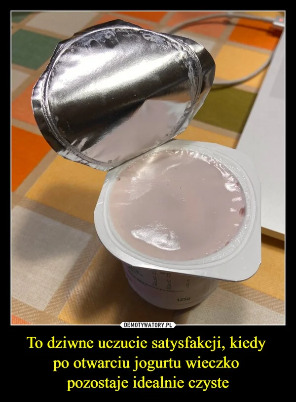 
    To dziwne uczucie satysfakcji, kiedy po otwarciu jogurtu wieczko pozostaje idealnie czyste