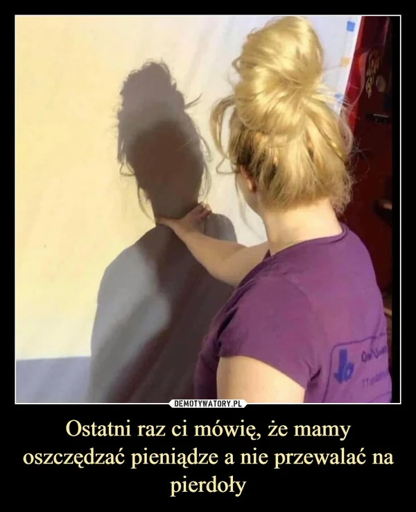 
    Ostatni raz ci mówię, że mamy oszczędzać pieniądze a nie przewalać na pierdoły