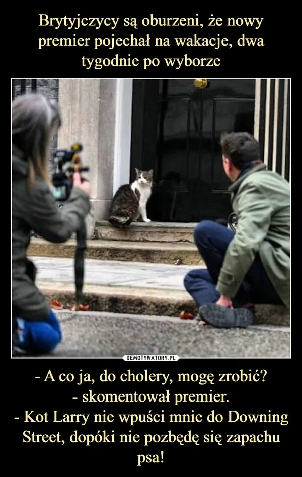 
    Brytyjczycy są oburzeni, że nowy premier pojechał na wakacje, dwa tygodnie po wyborze - A co ja, do cholery, mogę zrobić? - skomentował premier. - Kot Larry nie wpuści mnie do Downing Street, dopóki nie pozbędę się zapachu psa!