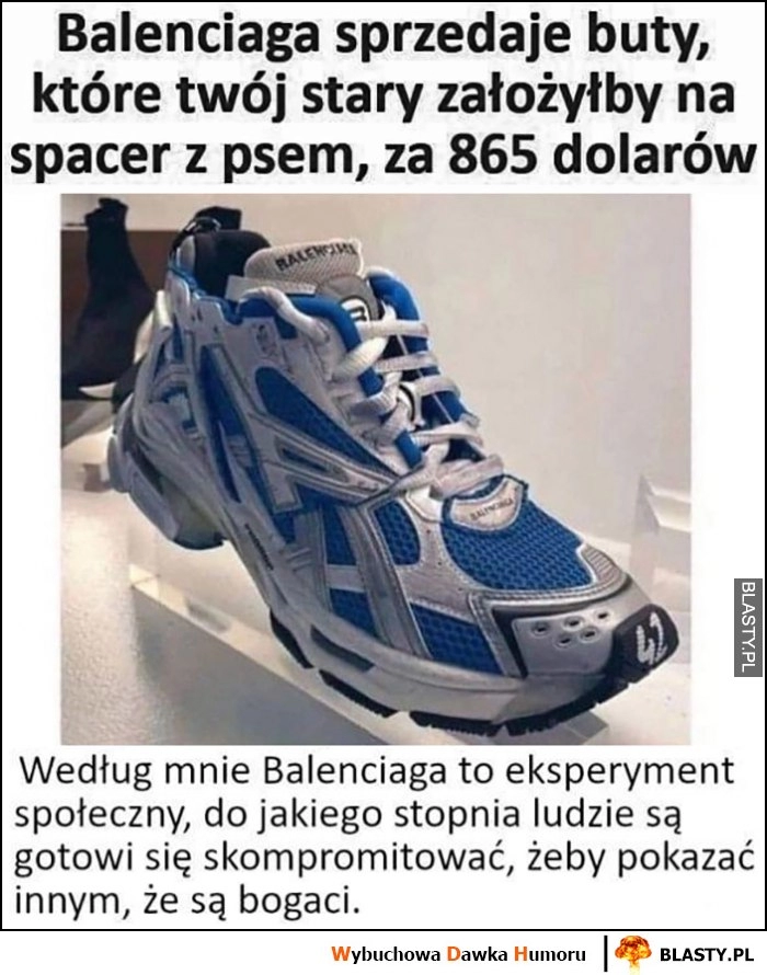 
    Balenciaga sprzedaje buty które twój stary założyłby na spacer z psem za 865 dolarów, to ekperyment społeczny jak ludzie mogą się skompromitować, żeby pokazać innym, że są bogaci