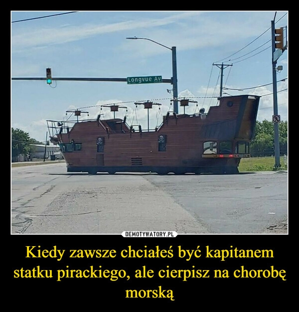 
    Kiedy zawsze chciałeś być kapitanem statku pirackiego, ale cierpisz na chorobę morską