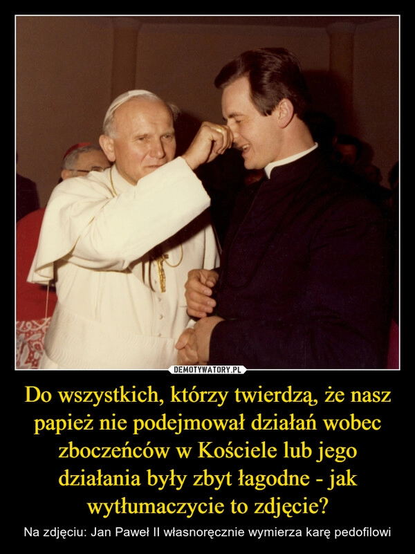 
    Do wszystkich, którzy twierdzą, że nasz papież nie podejmował działań wobec zboczeńców w Kościele lub jego działania były zbyt łagodne - jak wytłumaczycie to zdjęcie?