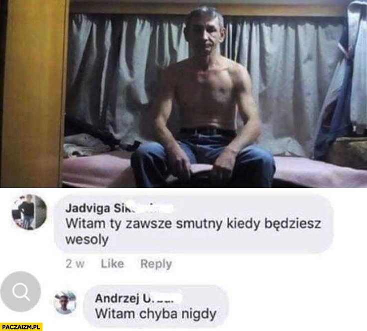 
    Witam Ty zawsze smutny, kiedy będziesz wesoły, witam chyba nigdy