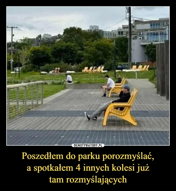 
    Poszedłem do parku porozmyślać,
a spotkałem 4 innych kolesi już
tam rozmyślających