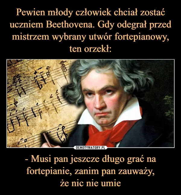 
    Pewien młody człowiek chciał zostać uczniem Beethovena. Gdy odegrał przed mistrzem wybrany utwór fortepianowy, ten orzekł: - Musi pan jeszcze długo grać na fortepianie, zanim pan zauważy, że nic nie umie