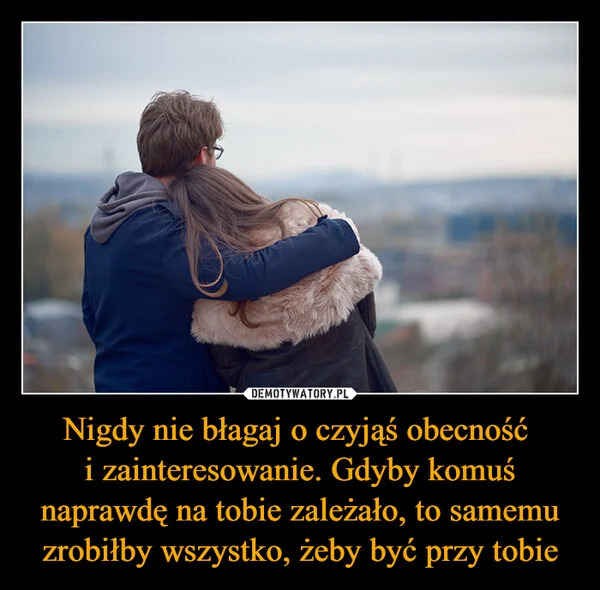 
    Nigdy nie błagaj o czyjąś obecność i zainteresowanie. Gdyby komuś naprawdę na tobie zależało, to samemu zrobiłby wszystko, żeby być przy tobie