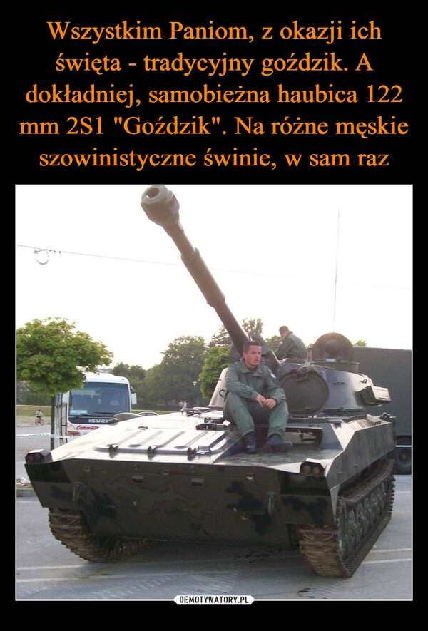 
    Wszystkim Paniom, z okazji ich święta - tradycyjny goździk. A dokładniej, samobieżna haubica 122 mm 2S1 "Goździk". Na różne męskie szowinistyczne świnie, w sam raz