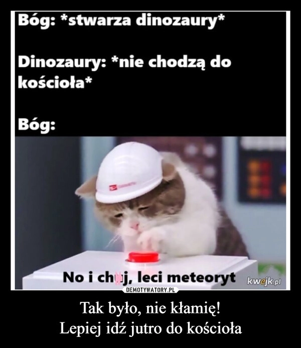 
    Tak było, nie kłamię!
Lepiej idź jutro do kościoła