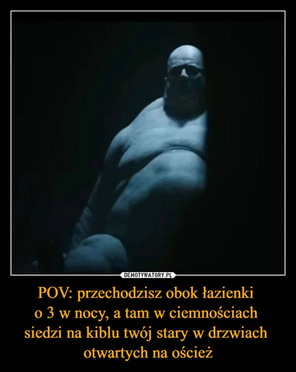 
    POV: przechodzisz obok łazienki o 3 w nocy, a tam w ciemnościach siedzi na kiblu twój stary w drzwiach otwartych na oścież