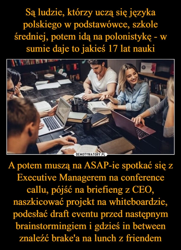 
    Są ludzie, którzy uczą się języka polskiego w podstawówce, szkole średniej, potem idą na polonistykę - w sumie daje to jakieś 17 lat nauki A potem muszą na ASAP-ie spotkać się z Executive Managerem na conference callu, pójść na briefieng z CEO, naszkicować projekt na whiteboardzie, podesłać draft eventu przed następnym brainstormingiem i gdzieś in between znaleźć brake'a na lunch z friendem