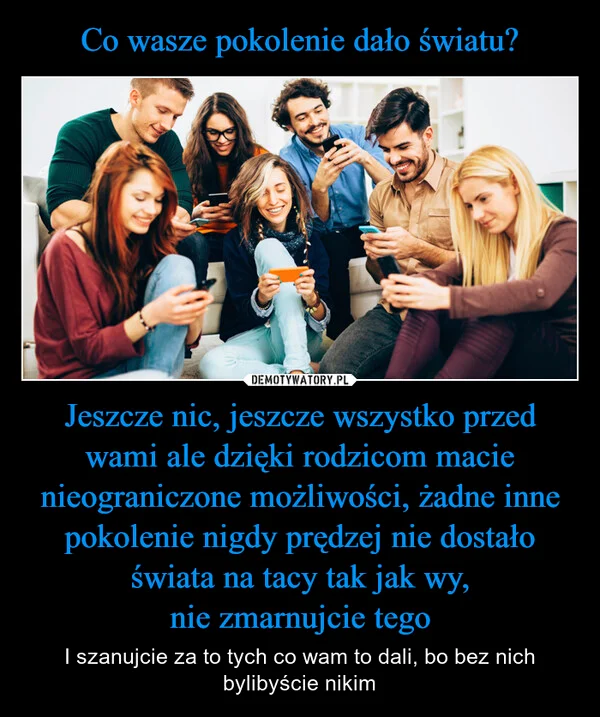 
    Co wasze pokolenie dało światu? Jeszcze nic, jeszcze wszystko przed wami ale dzięki rodzicom macie nieograniczone możliwości, żadne inne pokolenie nigdy prędzej nie dostało świata na tacy tak jak wy, nie zmarnujcie tego
