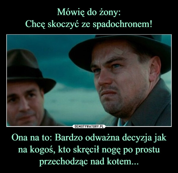 
    Mówię do żony:
Chcę skoczyć ze spadochronem! Ona na to: Bardzo odważna decyzja jak na kogoś, kto skręcił nogę po prostu przechodząc nad kotem...