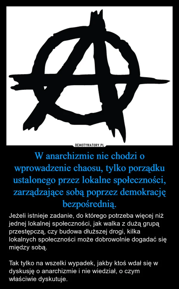 
    W anarchizmie nie chodzi o wprowadzenie chaosu, tylko porządku ustalonego przez lokalne społeczności, zarządzające sobą poprzez demokrację bezpośrednią.