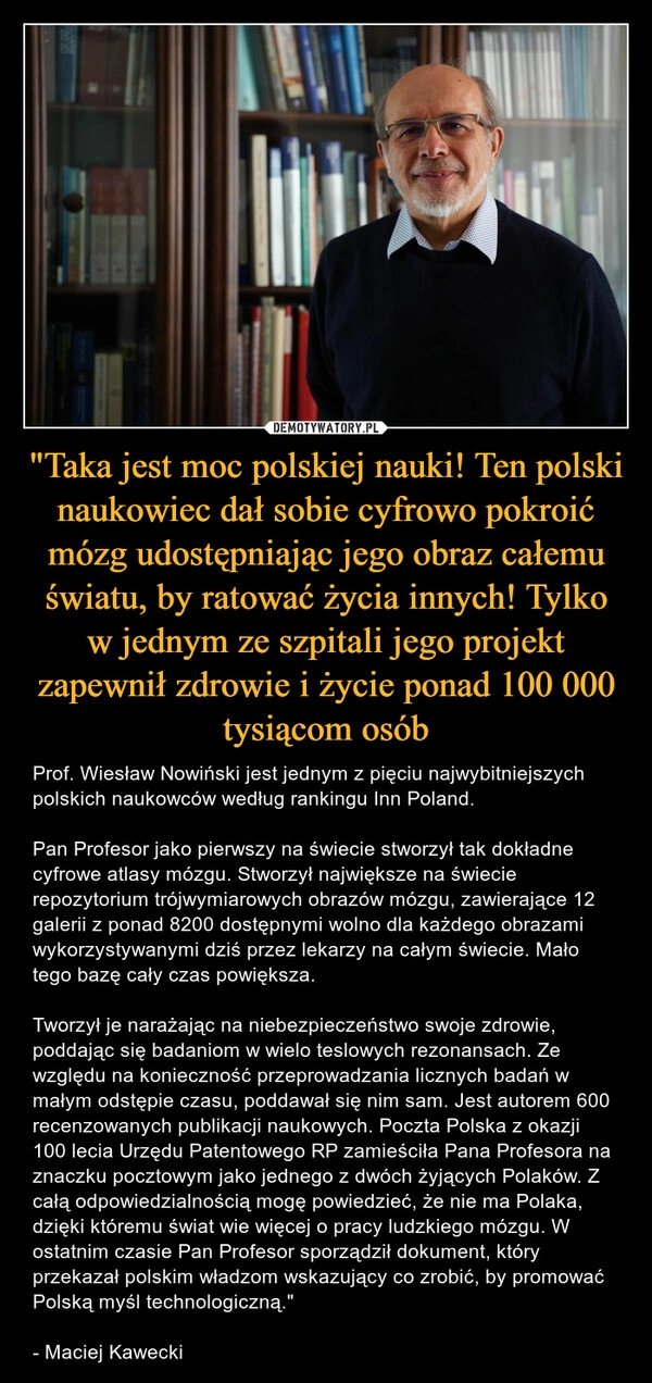 
    "Taka jest moc polskiej nauki! Ten polski naukowiec dał sobie cyfrowo pokroić mózg udostępniając jego obraz całemu światu, by ratować życia innych! Tylko w jednym ze szpitali jego projekt zapewnił zdrowie i życie ponad 100 000 tysiącom osób