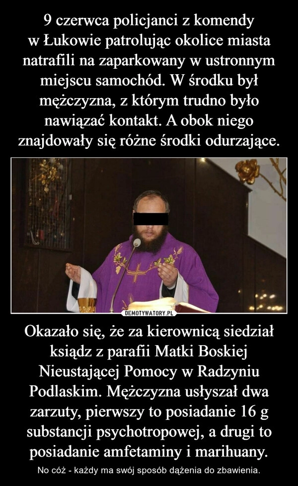 
    9 czerwca policjanci z komendy w Łukowie patrolując okolice miasta natrafili na zaparkowany w ustronnym miejscu samochód. W środku był mężczyzna, z którym trudno było nawiązać kontakt. A obok niego znajdowały się różne środki odurzające. Okazało się, że za kierownicą siedział ksiądz z parafii Matki Boskiej Nieustającej Pomocy w Radzyniu Podlaskim. Mężczyzna usłyszał dwa zarzuty, pierwszy to posiadanie 16 g substancji psychotropowej, a drugi to posiadanie amfetaminy i marihuany.