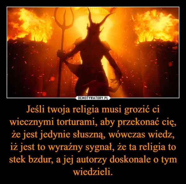 
    Jeśli twoja religia musi grozić ci wiecznymi torturami, aby przekonać cię, że jest jedynie słuszną, wówczas wiedz, iż jest to wyraźny sygnał, że ta religia to stek bzdur, a jej autorzy doskonale o tym wiedzieli.