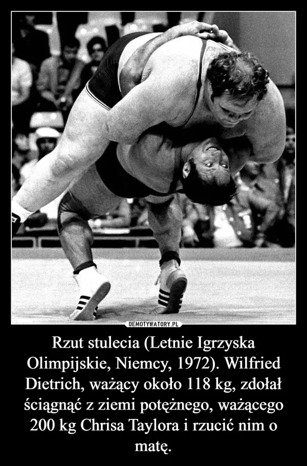 
    Rzut stulecia (Letnie Igrzyska Olimpijskie, Niemcy, 1972). Wilfried Dietrich, ważący około 118 kg, zdołał ściągnąć z ziemi potężnego, ważącego 200 kg Chrisa Taylora i rzucić nim o matę.