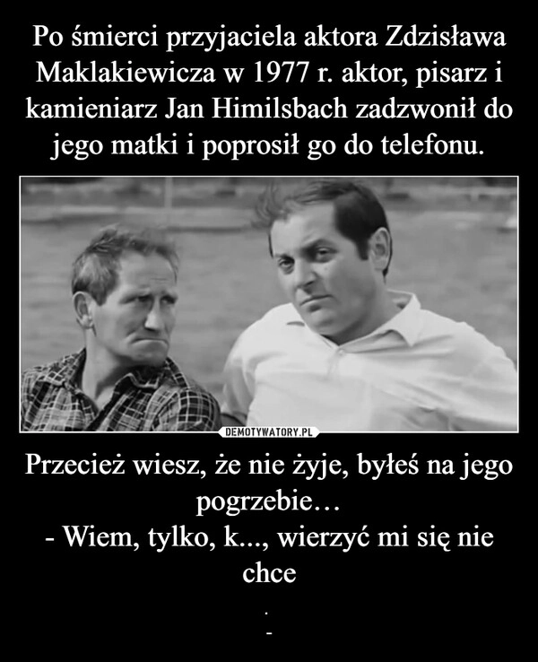 
    Po śmierci przyjaciela aktora Zdzisława Maklakiewicza w 1977 r. aktor, pisarz i kamieniarz Jan Himilsbach zadzwonił do jego matki i poprosił go do telefonu. Przecież wiesz, że nie żyje, byłeś na jego pogrzebie…
- Wiem, tylko, k..., wierzyć mi się nie chce