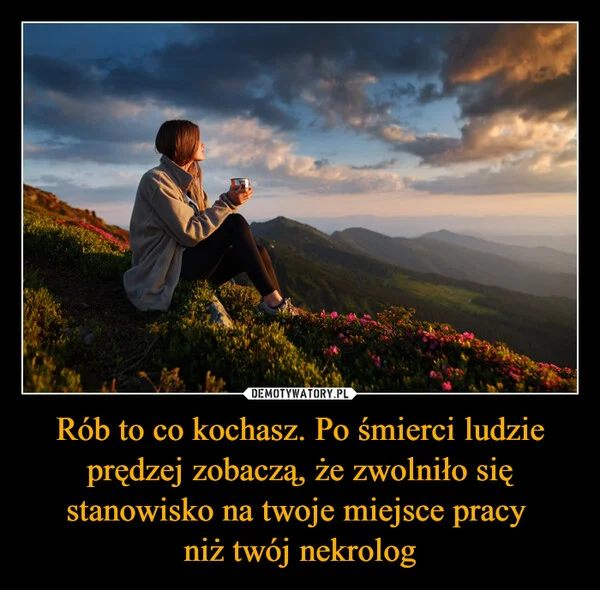 
    Rób to co kochasz. Po śmierci ludzie prędzej zobaczą, że zwolniło się stanowisko na twoje miejsce pracy niż twój nekrolog
