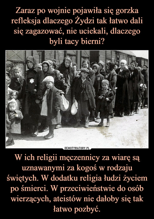 
    Zaraz po wojnie pojawiła się gorzka refleksja dlaczego Żydzi tak łatwo dali się zagazować, nie uciekali, dlaczego byli tacy bierni? W ich religii męczennicy za wiarę są uznawanymi za kogoś w rodzaju świętych. W dodatku religia łudzi życiem po śmierci. W przeciwieństwie do osób wierzących, ateistów nie dałoby się tak łatwo pozbyć.